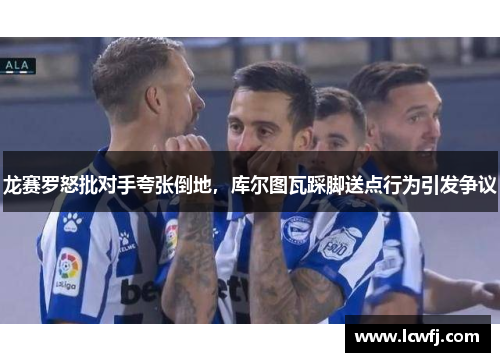 龙赛罗怒批对手夸张倒地，库尔图瓦踩脚送点行为引发争议